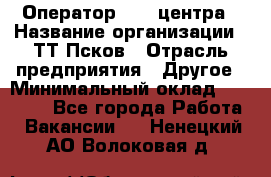 Оператор Call-центра › Название организации ­ ТТ-Псков › Отрасль предприятия ­ Другое › Минимальный оклад ­ 17 000 - Все города Работа » Вакансии   . Ненецкий АО,Волоковая д.